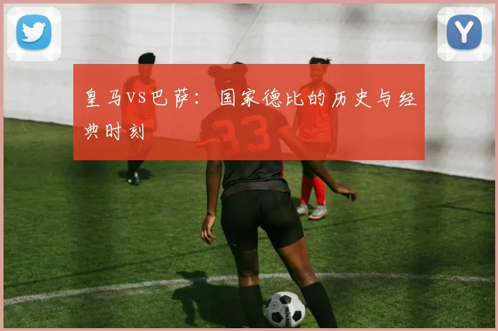 皇马vs巴萨：国家德比的历史与经典时刻